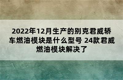 2022年12月生产的别克君威轿车燃油模块是什么型号 24款君威燃油模块解决了